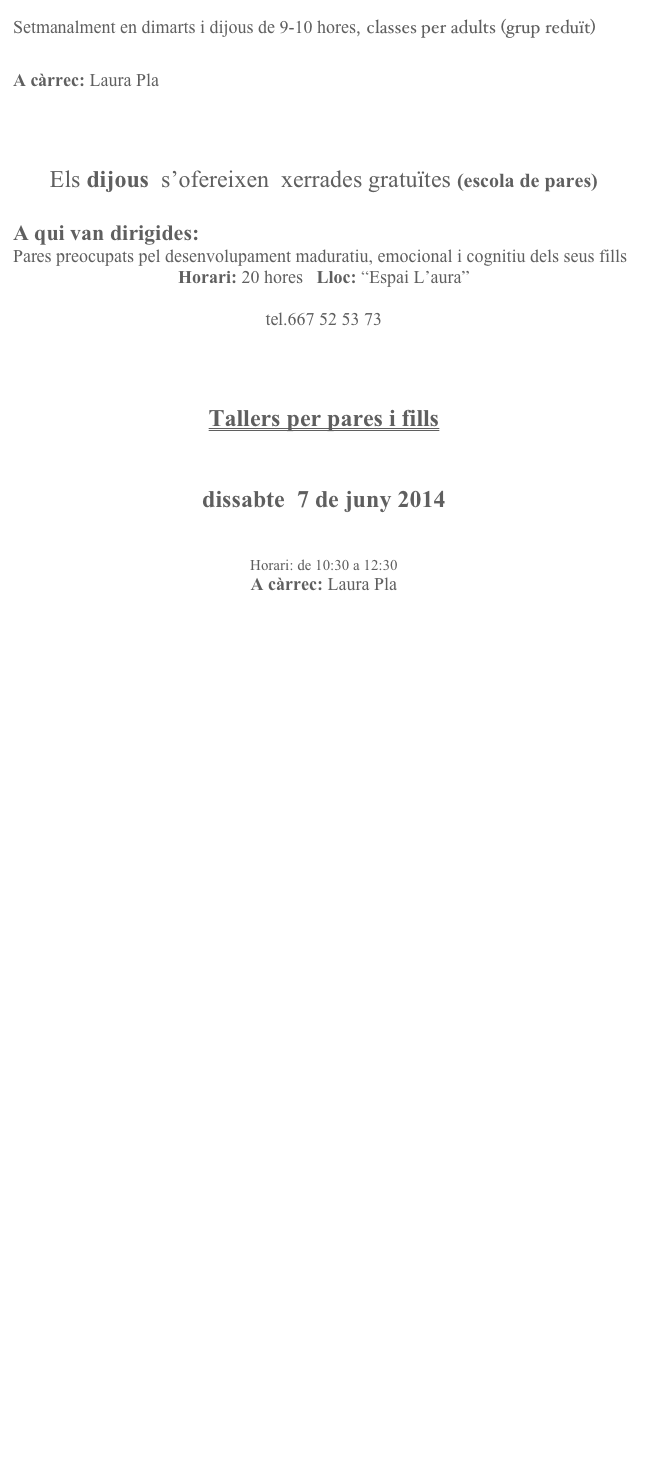 Setmanalment en dimarts i dijous de 9-10 hores, classes per adults (grup reduït)

“Consciència corporal i moviment vital”

A càrrec: Laura Pla
 



 S’ofereixen  xerrades (escola de pares)
 
A qui van dirigides:

Pares preocupats pel desenvolupament maduratiu, emocional i cognitiu dels seus fills 


tel.667 52 53 73



Tallers per pares i fills


A càrrec: Laura Pla



































